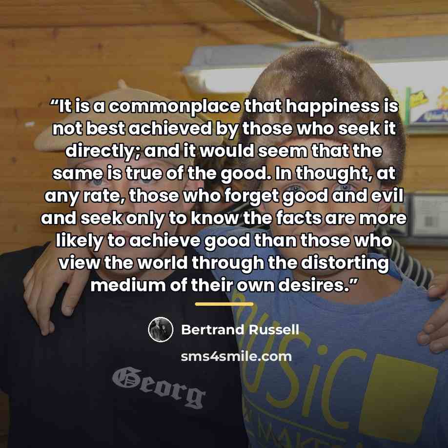 “It is a commonplace that happiness is not best achieved by those who seek it directly; and it would seem that the same is true of the good. In thought, at any rate, those who forget good and evil and seek only to know the facts are more likely to achieve good than those who view the world through…” quote by Bertrand Russell