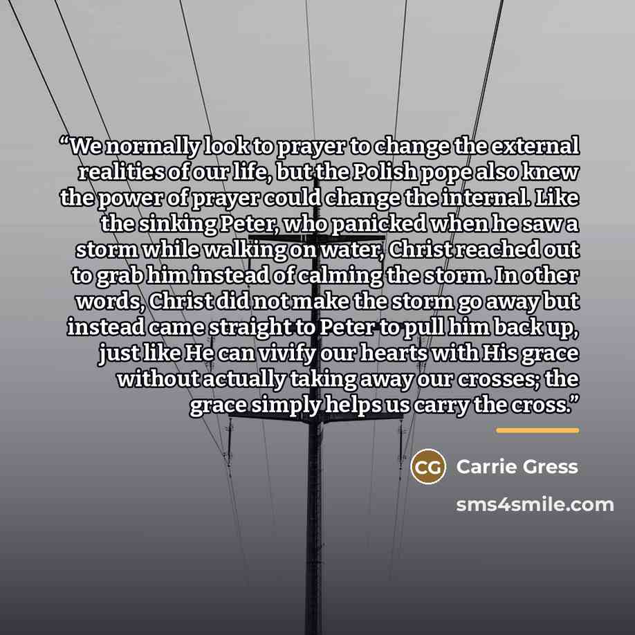 “We normally look to prayer to change the external realities of our life, but the Polish pope also knew the power of prayer could change the internal. Like the sinking Peter, who panicked when he saw a storm while walking on water, Christ reached out to grab him instead of calming the storm. In…” quote by Carrie Gress