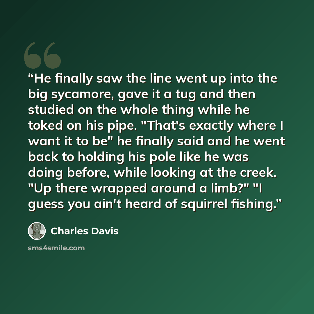 “He finally saw the line went up into the big sycamore, gave it a tug and then studied on the whole thing while he toked on his pipe. "That's exactly where I want it to be" he finally said and he went back to holding his pole like he was doing before, while looking at the creek. "Up there wrapped…” quote by Charles Davis