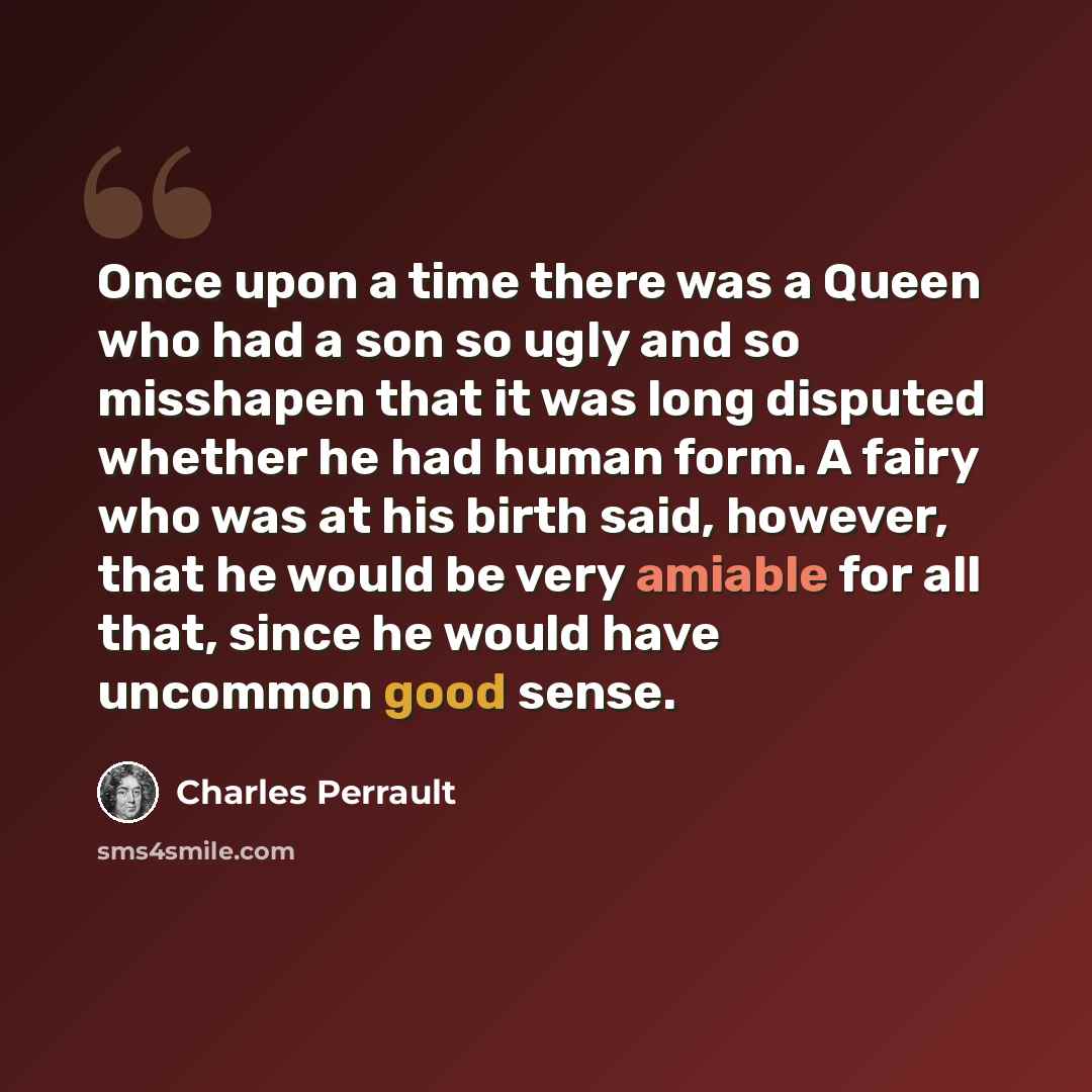 “Once upon a time there was a Queen who had a son so ugly and so misshapen that it was long disputed whether he had human form. A fairy who was at his birth said, however, that he would be very amiable for all that, since he would have uncommon good sense.” quote by Charles Perrault