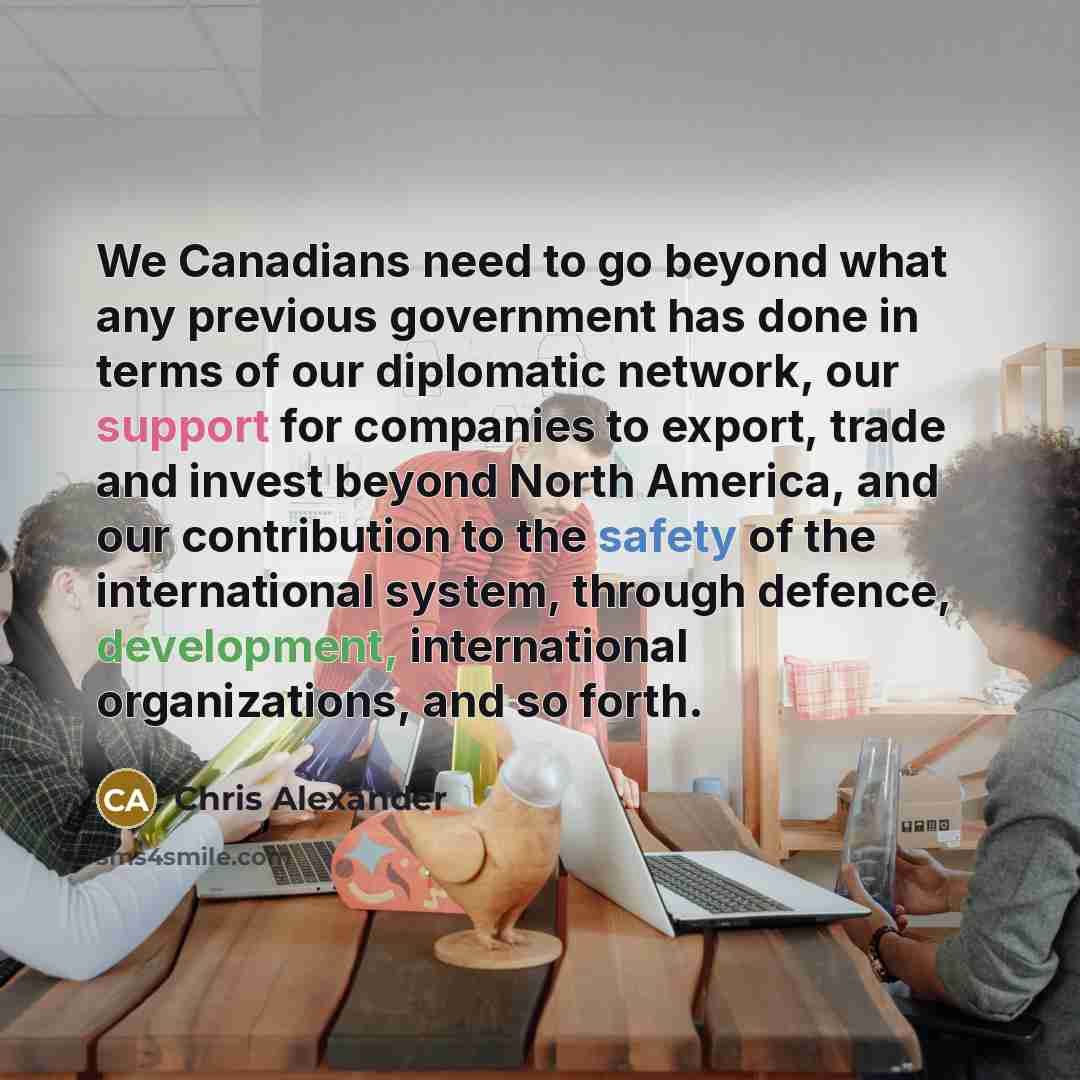 “We Canadians need to go beyond what any previous government has done in terms of our diplomatic network, our support for companies to export, trade and invest beyond North America, and our contribution to the safety of the international system, through defence, development, international…” quote by Chris Alexander