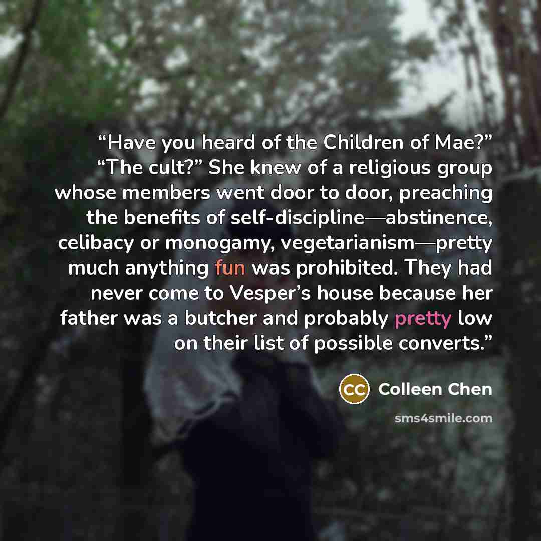“Have you heard of the Children of Mae?” “The cult?” She knew of a religious group whose members went door to door, preaching the benefits of self-discipline—abstinence, celibacy or monogamy, vegetarianism—pretty much anything fun was prohibited. They had never come to Vesper’s house because her…” quote by Colleen Chen