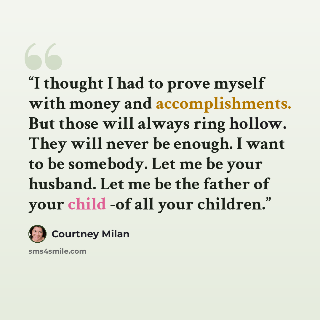 “I thought I had to prove myself with money and accomplishments. But those will always ring hollow. They will never be enough. I want to be somebody. Let me be your husband. Let me be the father of your child -of all your children.” quote by Courtney Milan