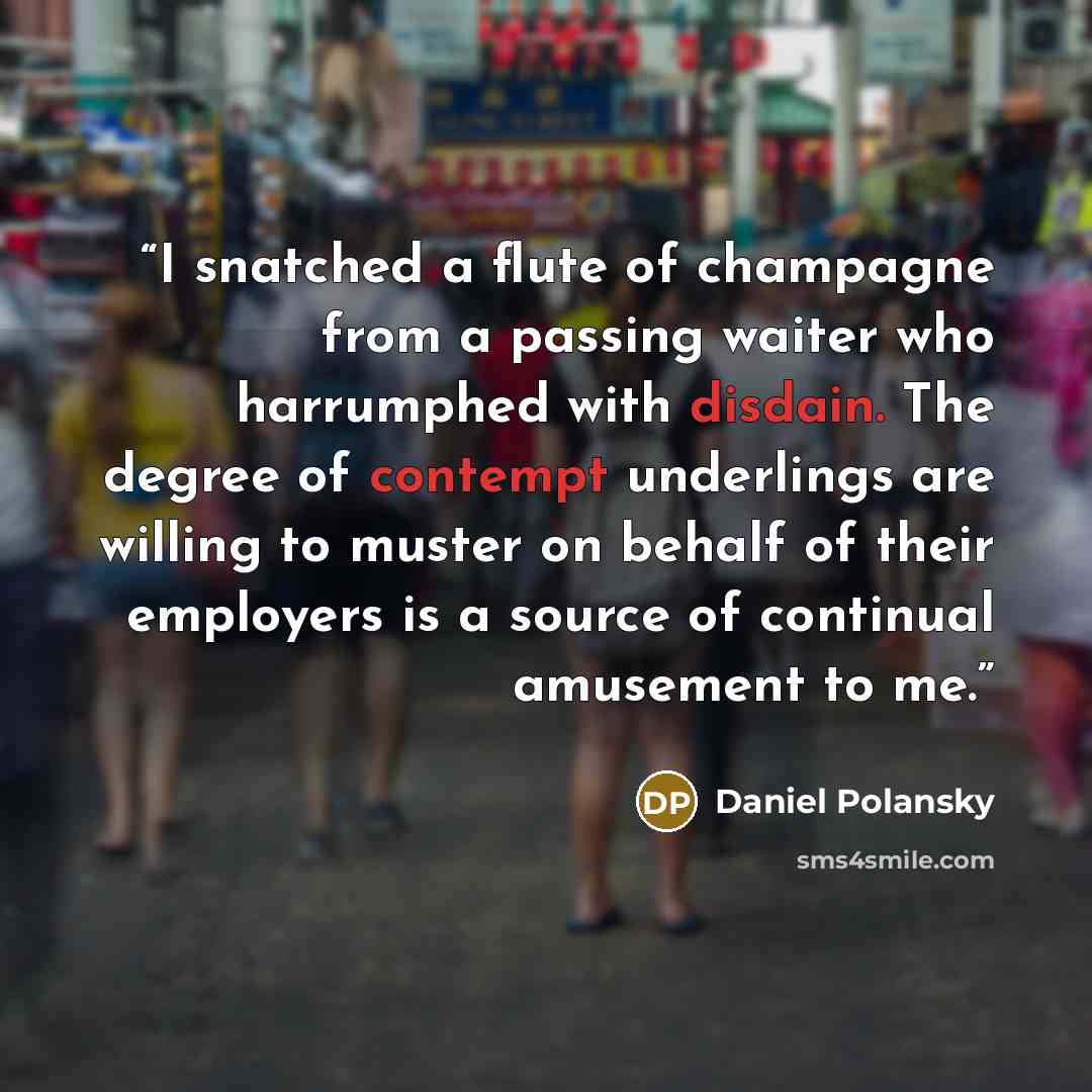 “I snatched a flute of champagne from a passing waiter who harrumphed with disdain. The degree of contempt underlings are willing to muster on behalf of their employers is a source of continual amusement to me.” quote by Daniel Polansky