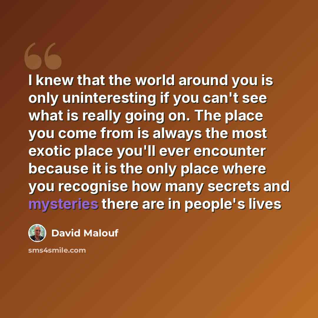 “I knew that the world around you is only uninteresting if you can't see what is really going on. The place you come from is always the most exotic place you'll ever encounter because it is the only place where you recognise how many secrets and mysteries there are in people's lives” quote by David Malouf