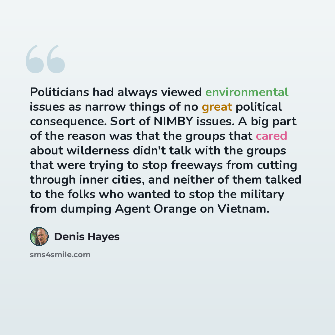 “Politicians had always viewed environmental issues as narrow things of no great political consequence. Sort of NIMBY issues. A big part of the reason was that the groups that cared about wilderness didn't talk with the groups that were trying to stop freeways from cutting through inner cities, and…” quote by Denis Hayes