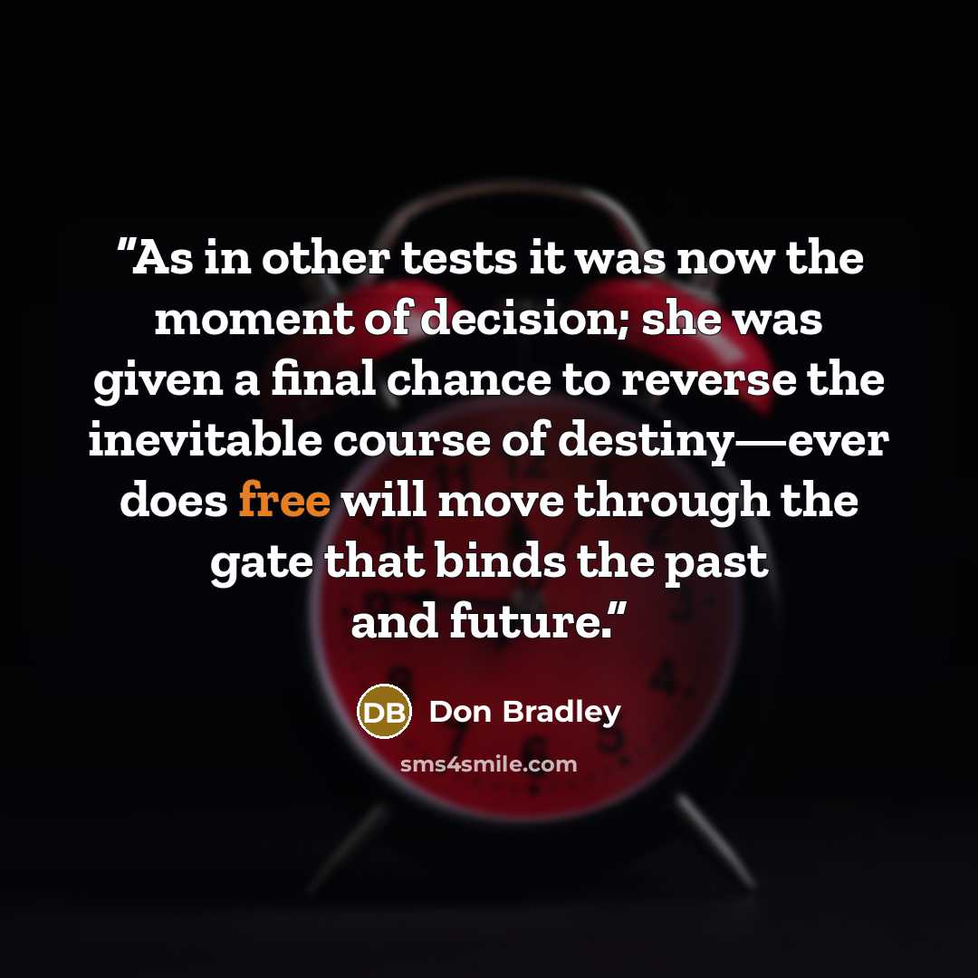 “As in other tests it was now the moment of decision; she was given a final chance to reverse the inevitable course of destiny—ever does free will move through the gate that binds the past and future.” quote by Don Bradley