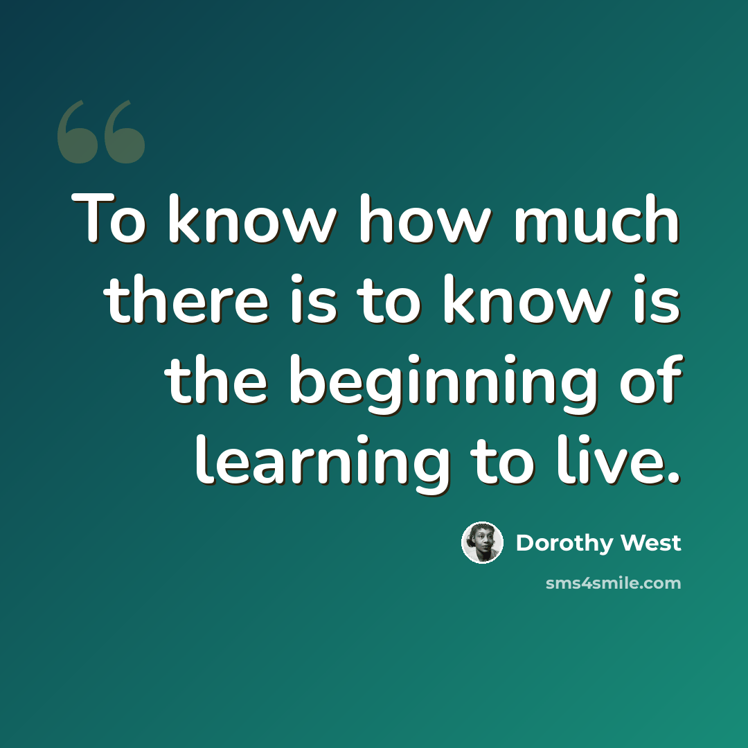 “To know how much there is to know is the beginning of learning to live.” quote by Dorothy West