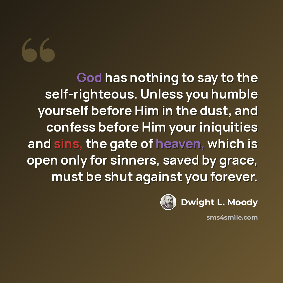 “God has nothing to say to the self-righteous. Unless you humble yourself before Him in the dust, and confess before Him your iniquities and sins, the gate of heaven, which is open only for sinners, saved by grace, must be shut against you forever.” quote by Dwight L. Moody