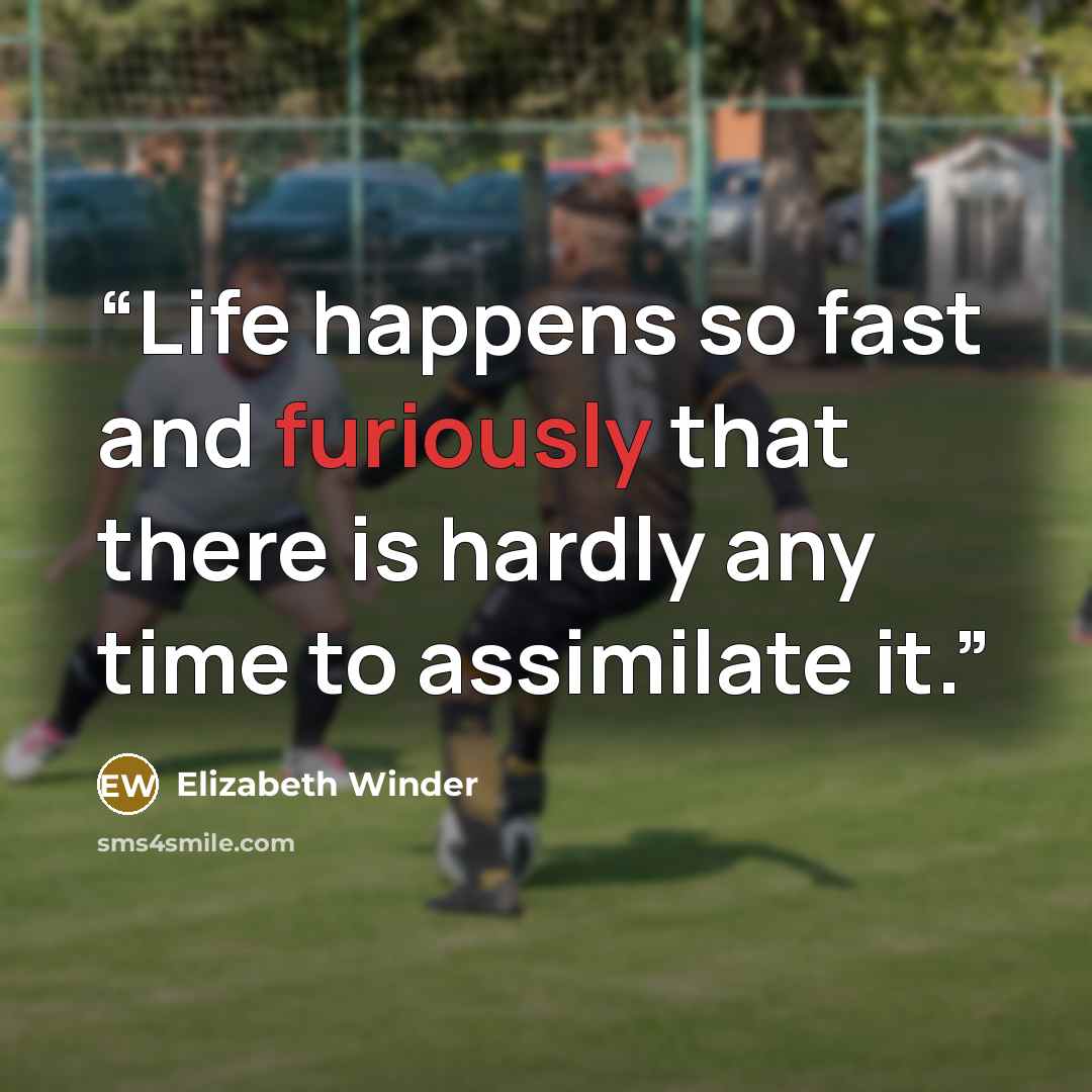 “Life happens so fast and furiously that there is hardly any time to assimilate it.” quote by Elizabeth Winder