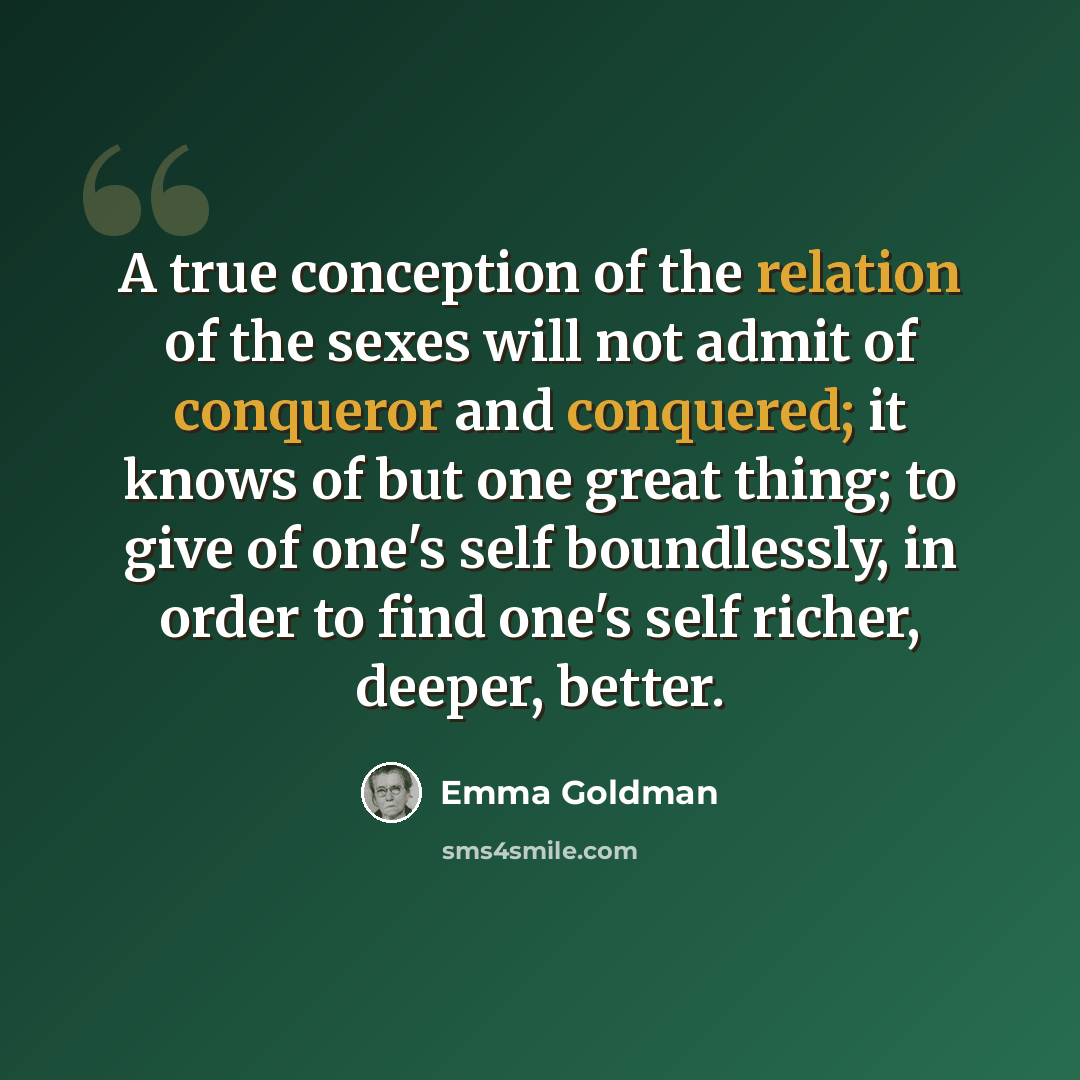 “A true conception of the relation of the sexes will not admit of conqueror and conquered; it knows of but one great thing; to give of one's self boundlessly, in order to find one's self richer, deeper, better.” quote by Emma Goldman