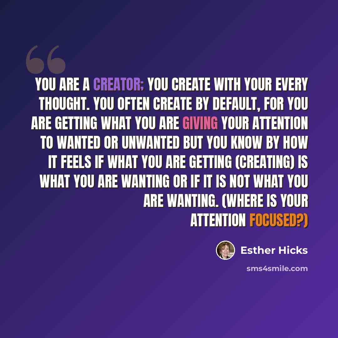 “You are a creator; you create with your every thought. You often create by default, for you are getting what you are giving your attention to wanted or unwanted but you know by how it feels if what you are getting (creating) is what you are wanting or if it is not what you are wanting. (Where is…” quote by Esther Hicks