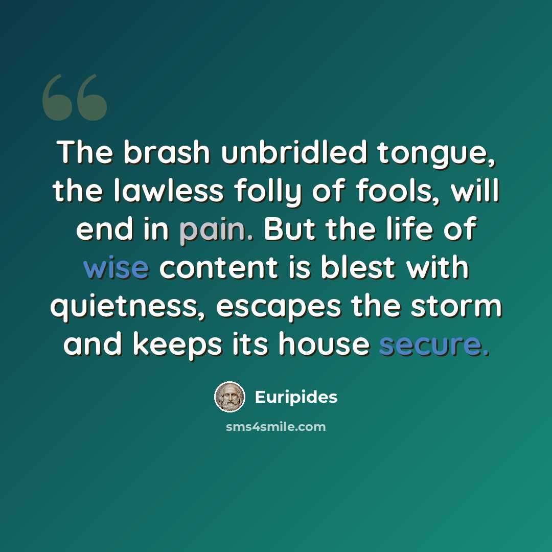 “The brash unbridled tongue, the lawless folly of fools, will end in pain. But the life of wise content is blest with quietness, escapes the storm and keeps its house secure.” quote by Euripides