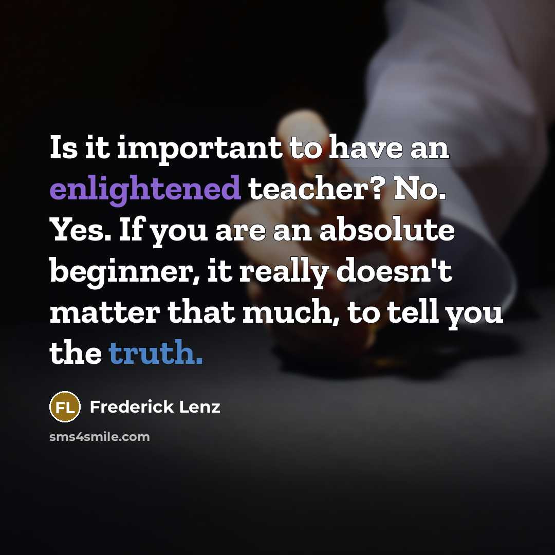 “Is it important to have an enlightened teacher? No. Yes. If you are an absolute beginner, it really doesn't matter that much, to tell you the truth.” quote by Frederick Lenz