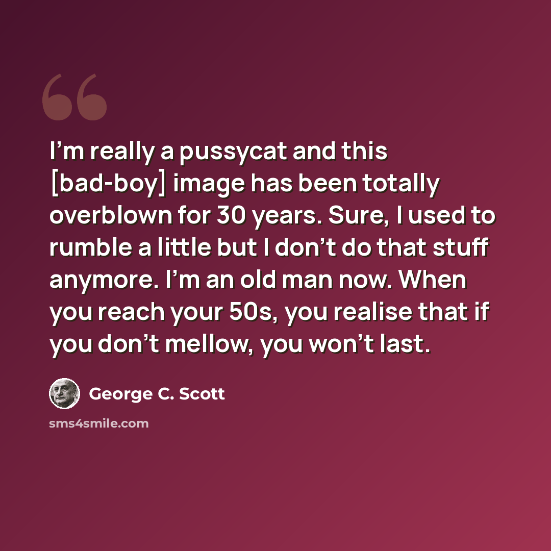 “I'm really a pussycat and this [bad-boy] image has been totally overblown for 30 years. Sure, I used to rumble a little but I don't do that stuff anymore. I'm an old man now. When you reach your 50s, you realise that if you don't mellow, you won't last.” quote by George C. Scott