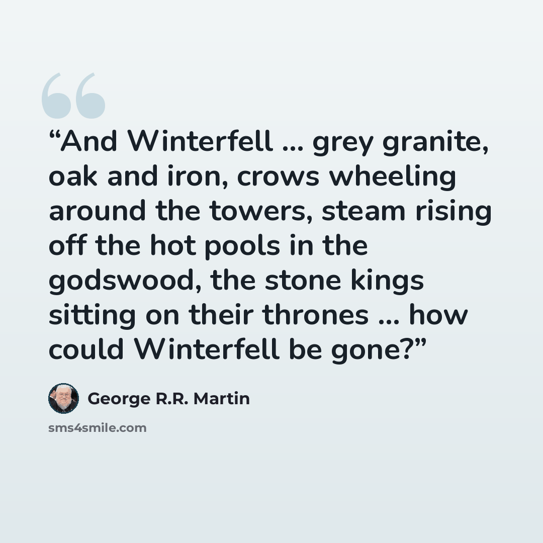 “And Winterfell … grey granite, oak and iron, crows wheeling around the towers, steam rising off the hot pools in the godswood, the stone kings sitting on their thrones … how could Winterfell be gone?” quote by George R.R. Martin