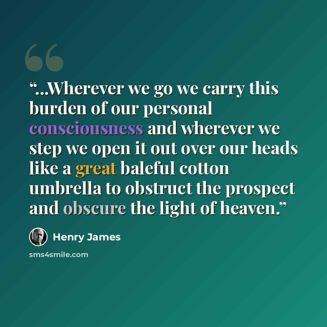“...Wherever we go we carry this burden of our personal consciousness and wherever we step we open it out over our heads like a great baleful cotton umbrella to obstruct the prospect and obscure the light of heaven.” quote by Henry James