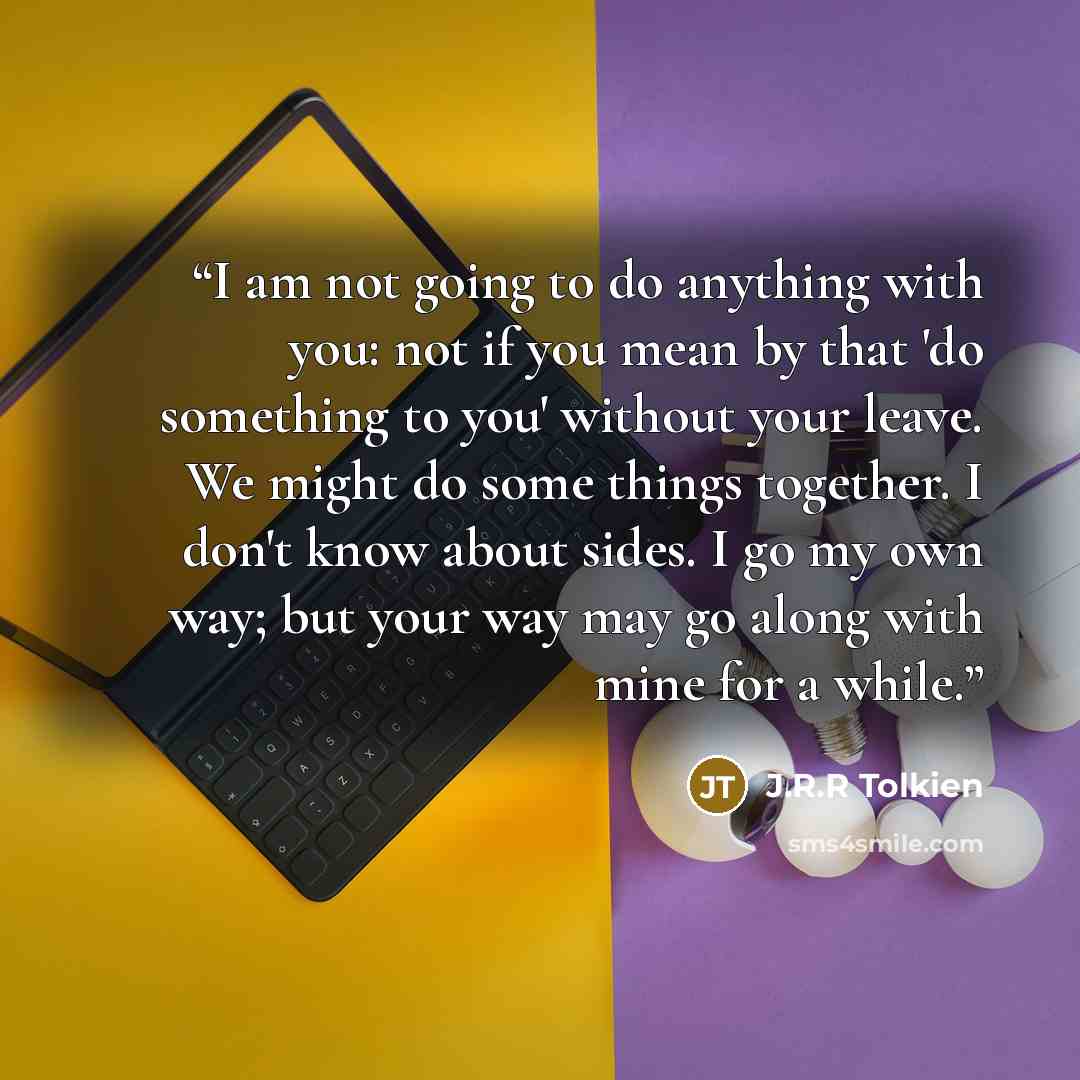 “I am not going to do anything with you: not if you mean by that 'do something to you' without your leave. We might do some things together. I don't know about sides. I go my own way; but your way may go along with mine for a while.” quote by J.R.R Tolkien