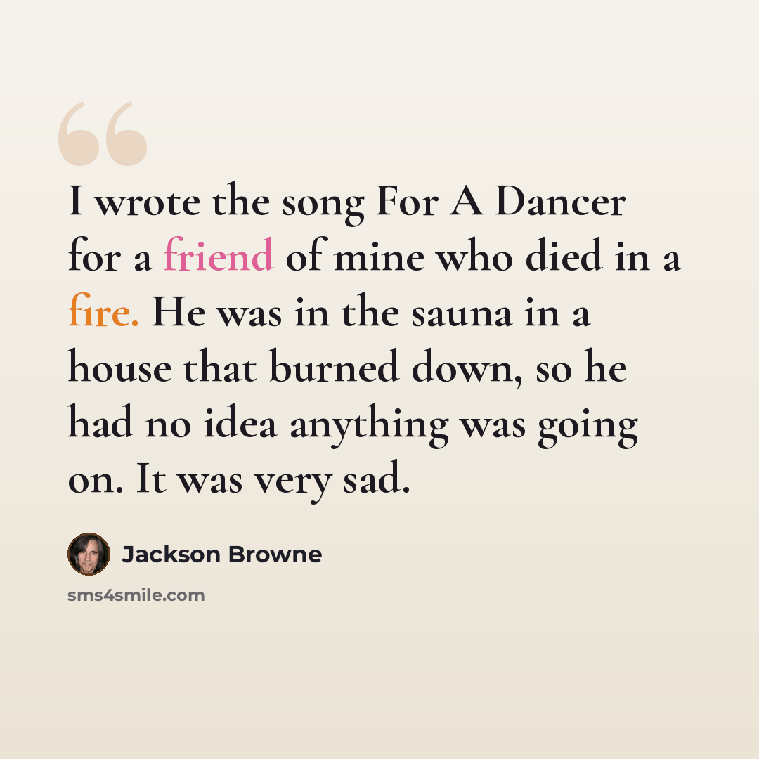 “I wrote the song For A Dancer for a friend of mine who died in a fire. He was in the sauna in a house that burned down, so he had no idea anything was going on. It was very sad.” quote by Jackson Browne