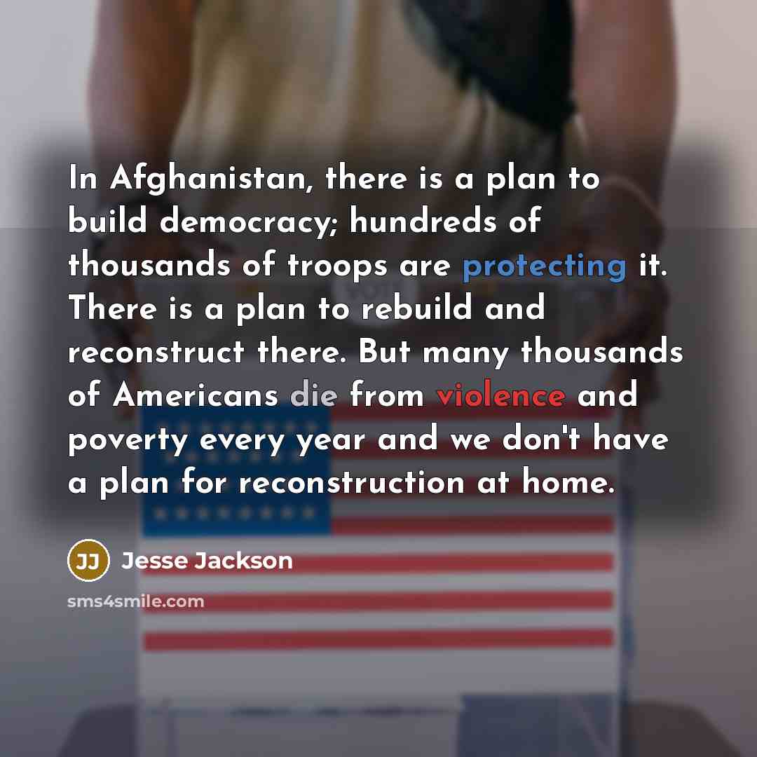 “In Afghanistan, there is a plan to build democracy; hundreds of thousands of troops are protecting it. There is a plan to rebuild and reconstruct there. But many thousands of Americans die from violence and poverty every year and we don't have a plan for reconstruction at home.” quote by Jesse Jackson