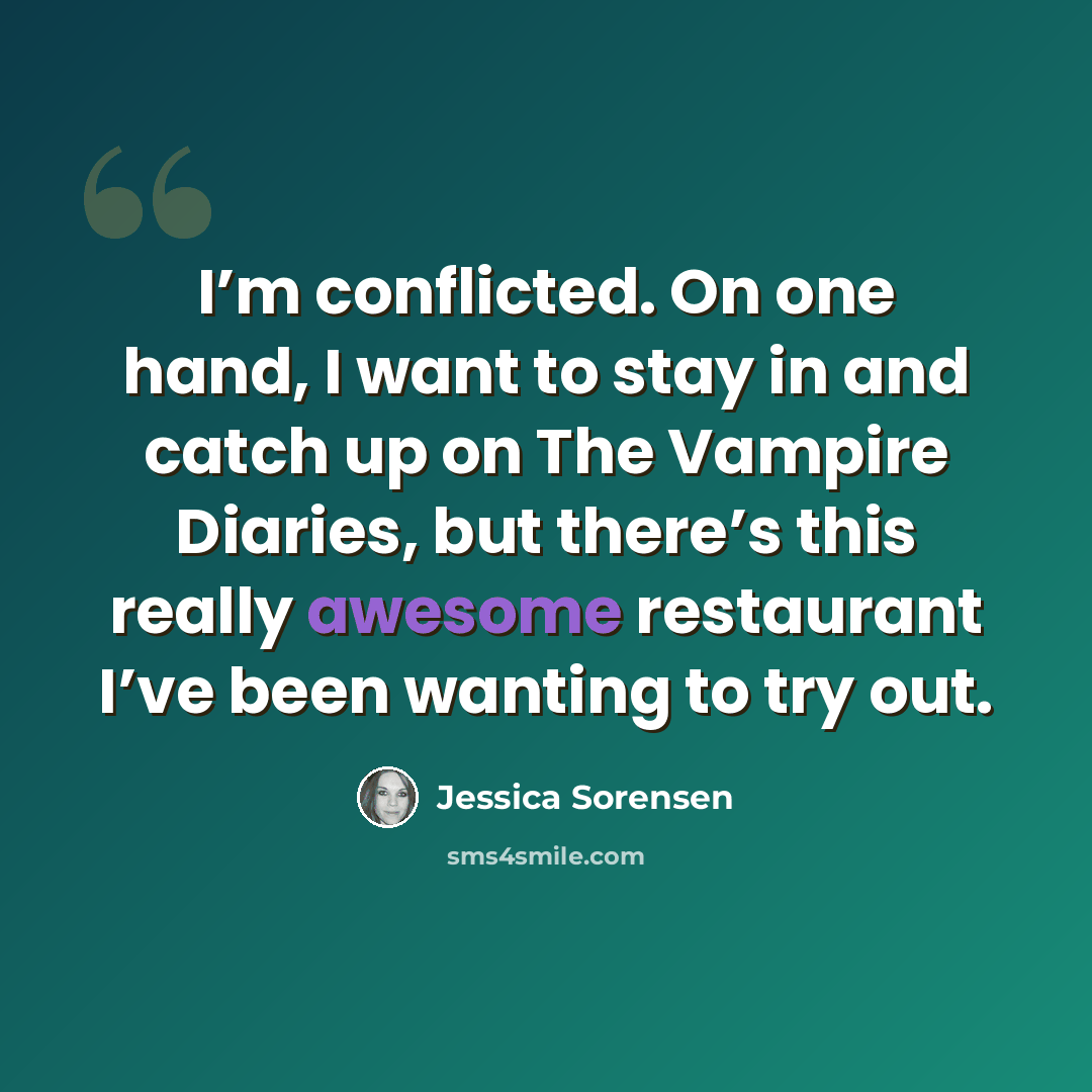 “I’m conflicted. On one hand, I want to stay in and catch up on The Vampire Diaries, but there’s this really awesome restaurant I’ve been wanting to try out.” quote by Jessica Sorensen