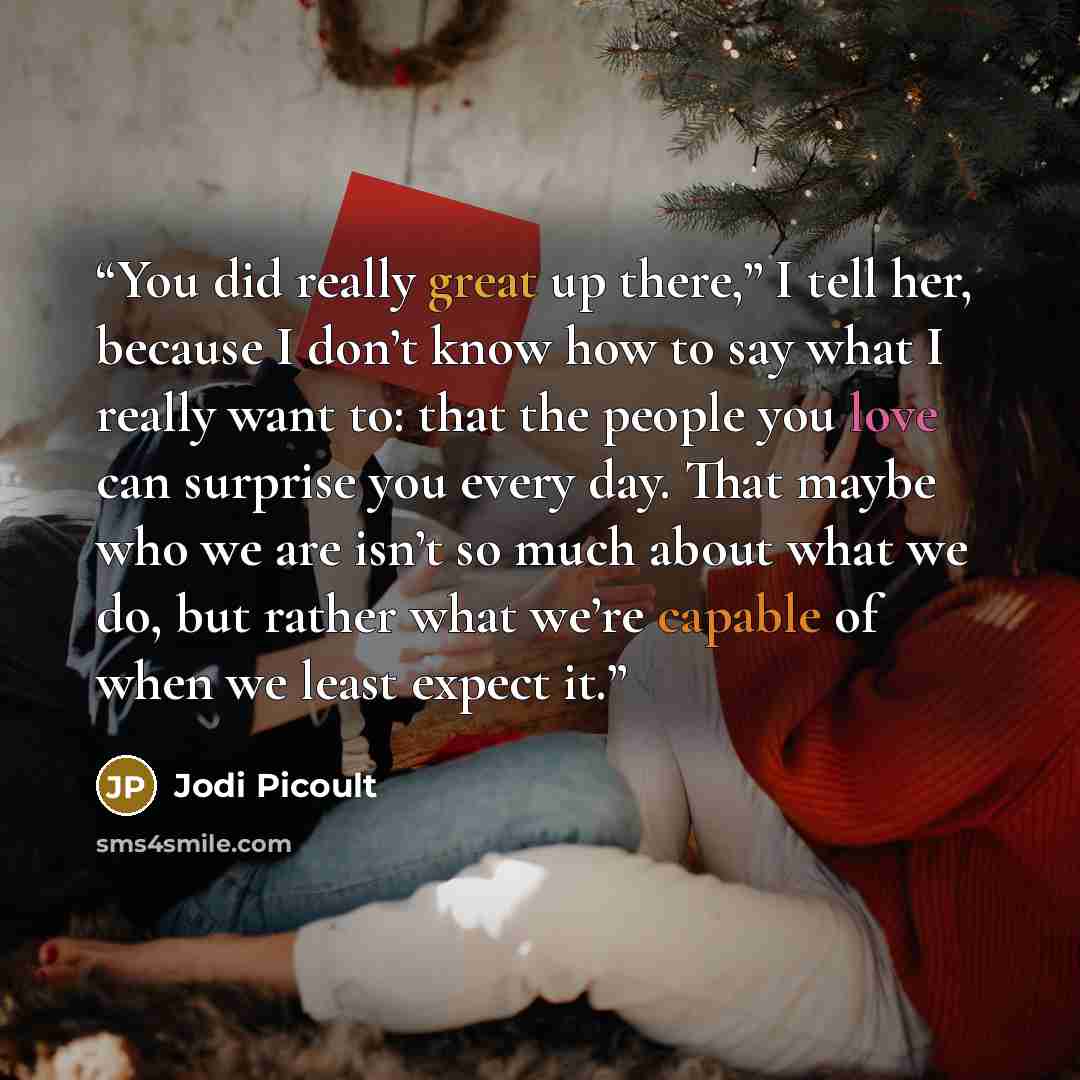 “You did really great up there,” I tell her, because I don’t know how to say what I really want to: that the people you love can surprise you every day. That maybe who we are isn’t so much about what we do, but rather what we’re capable of when we least expect it.” quote by Jodi Picoult