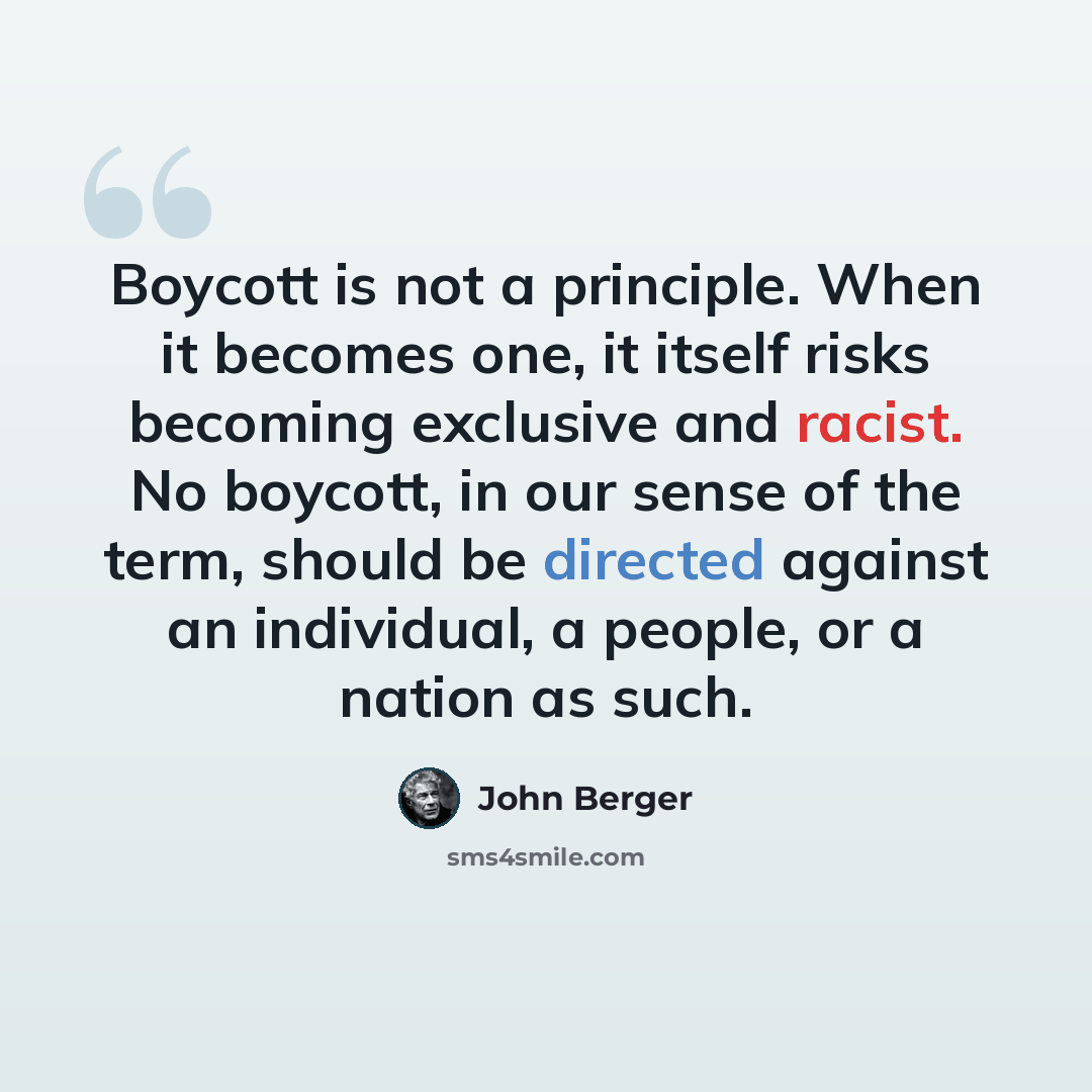 “Boycott is not a principle. When it becomes one, it itself risks becoming exclusive and racist. No boycott, in our sense of the term, should be directed against an individual, a people, or a nation as such.” quote by John Berger