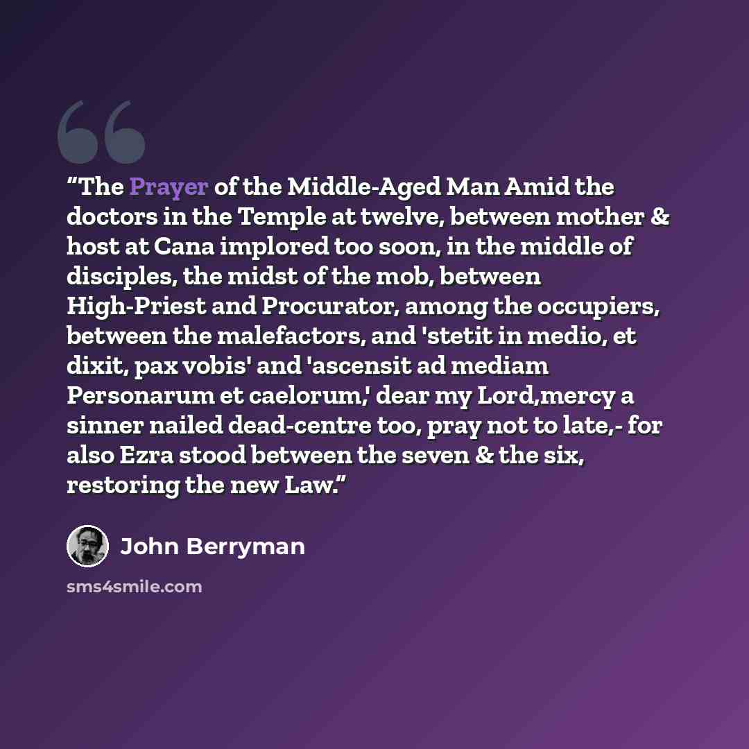 “The Prayer of the Middle-Aged Man Amid the doctors in the Temple at twelve, between mother & host at Cana implored too soon, in the middle of disciples, the midst of the mob, between High-Priest and Procurator, among the occupiers, between the malefactors, and 'stetit in medio, et dixit, pax…” quote by John Berryman