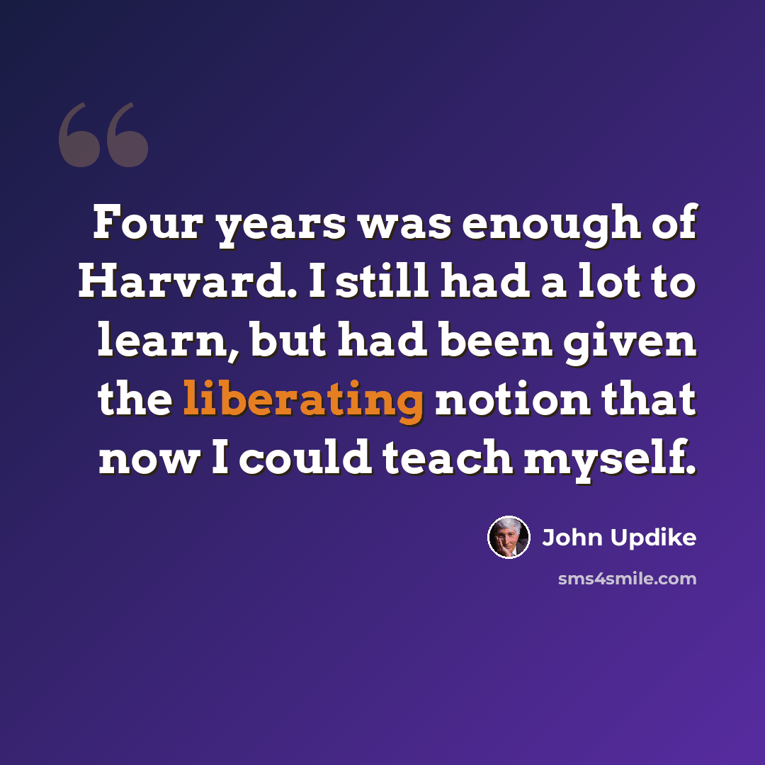 “Four years was enough of Harvard. I still had a lot to learn, but had been given the liberating notion that now I could teach myself.” quote by John Updike