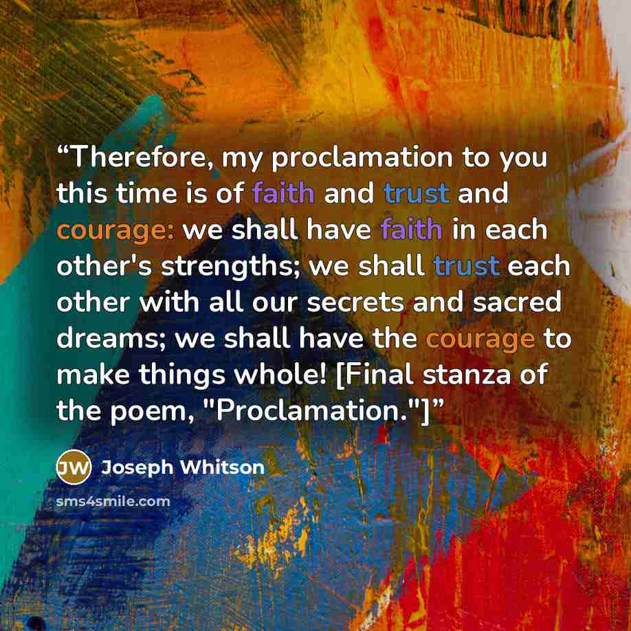 “Therefore, my proclamation to you this time is of faith and trust and courage: we shall have faith in each other's strengths; we shall trust each other with all our secrets and sacred dreams; we shall have the courage to make things whole! [Final stanza of the poem, "Proclamation."]” quote by Joseph Whitson