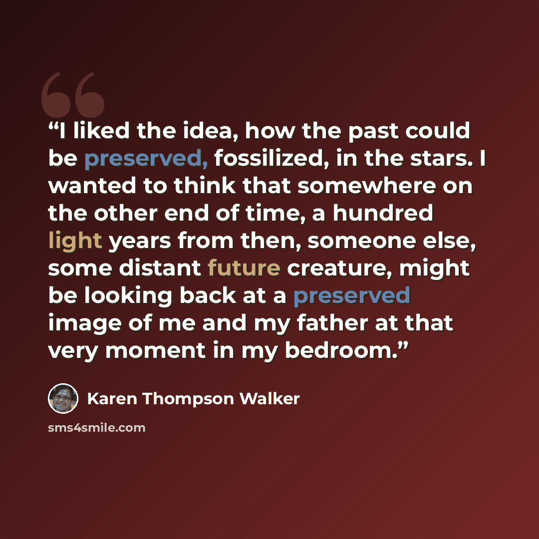 “I liked the idea, how the past could be preserved, fossilized, in the stars. I wanted to think that somewhere on the other end of time, a hundred light years from then, someone else, some distant future creature, might be looking back at a preserved image of me and my father at that very moment in…” quote by Karen Thompson Walker