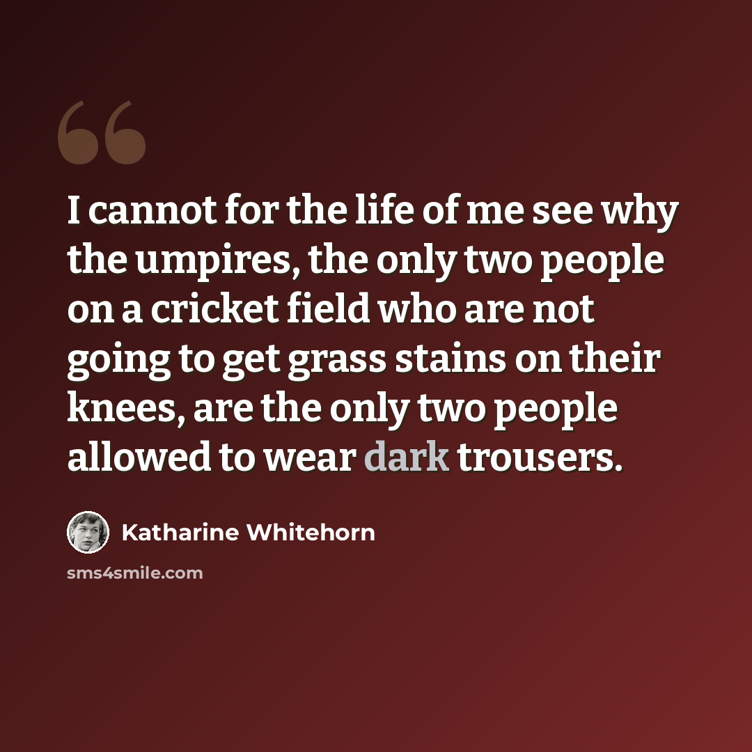 “I cannot for the life of me see why the umpires, the only two people on a cricket field who are not going to get grass stains on their knees, are the only two people allowed to wear dark trousers.” quote by Katharine Whitehorn