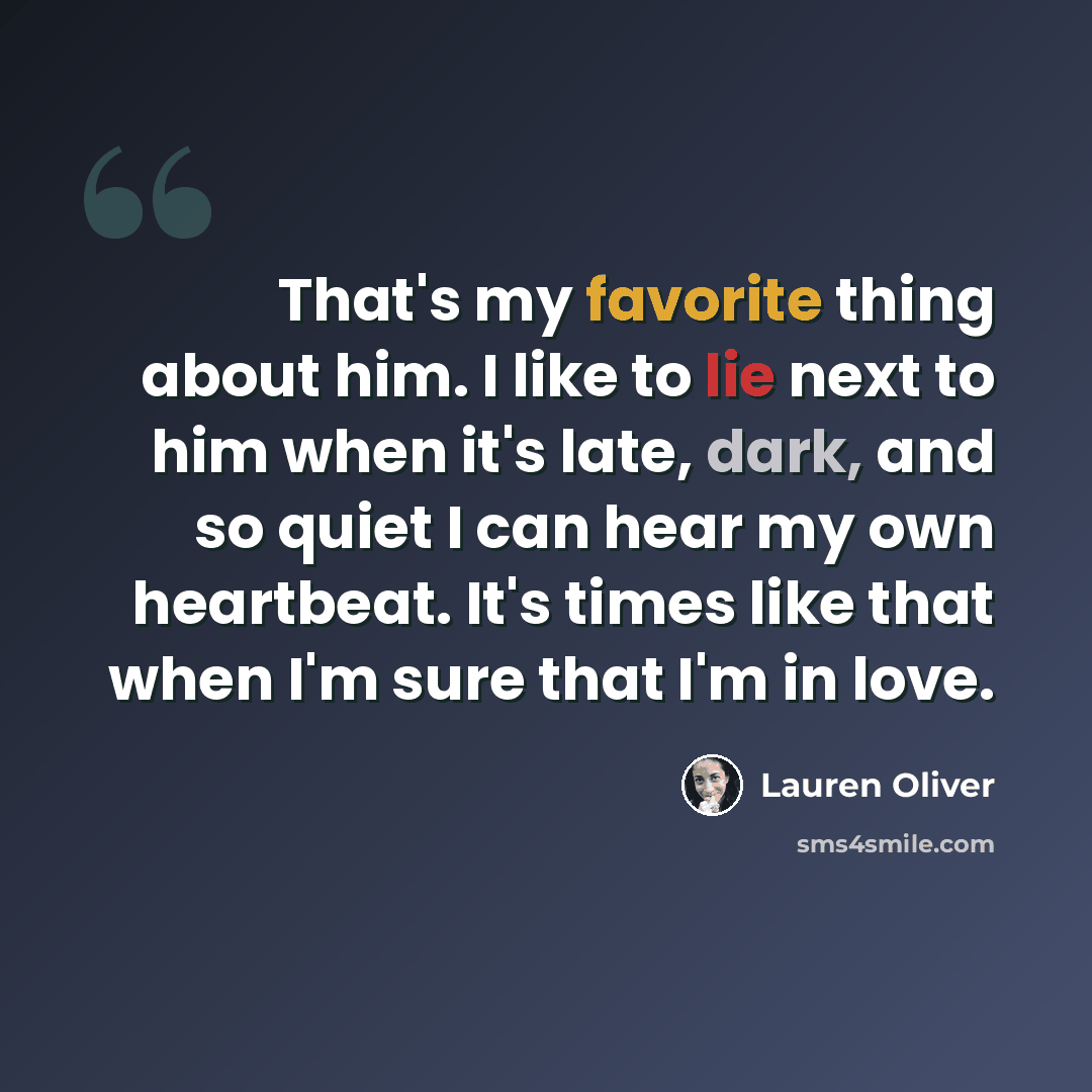 “That's my favorite thing about him. I like to lie next to him when it's late, dark, and so quiet I can hear my own heartbeat. It's times like that when I'm sure that I'm in love.” quote by Lauren Oliver