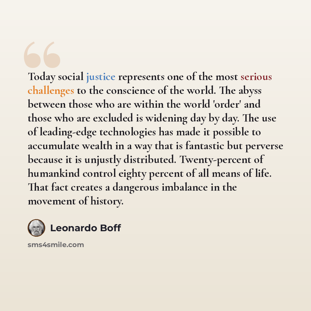 “Today social justice represents one of the most serious challenges to the conscience of the world. The abyss between those who are within the world 'order' and those who are excluded is widening day by day. The use of leading-edge technologies has made it possible to accumulate wealth in a way…” quote by Leonardo Boff