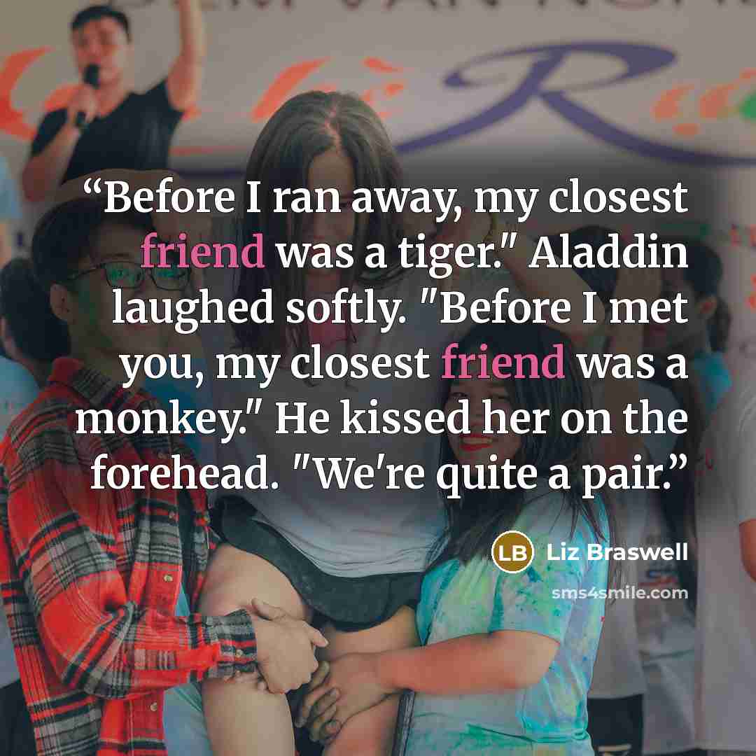 “Before I ran away, my closest friend was a tiger." Aladdin laughed softly. "Before I met you, my closest friend was a monkey." He kissed her on the forehead. "We're quite a pair.” quote by Liz Braswell