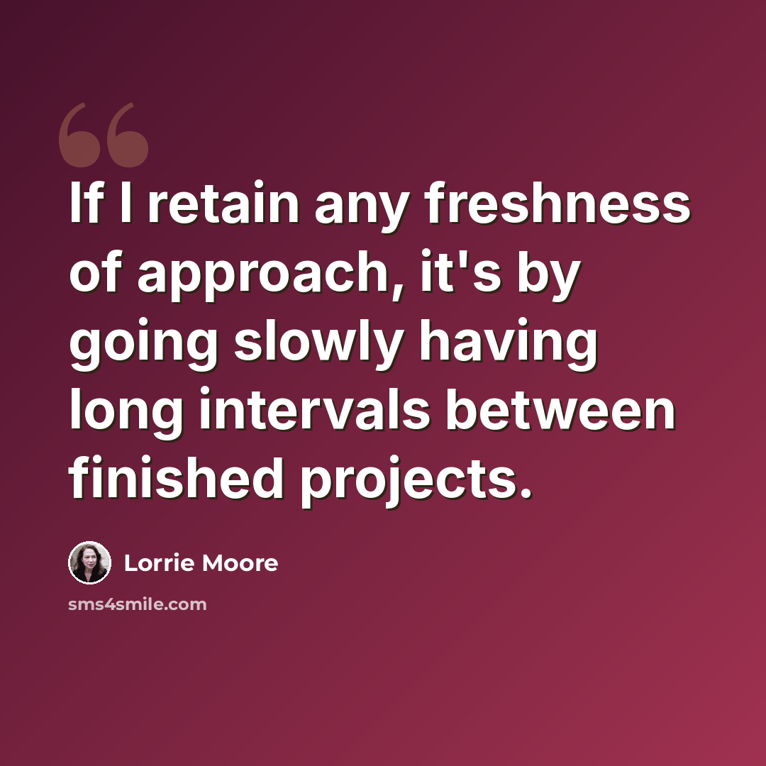 “If I retain any freshness of approach, it's by going slowly having long intervals between finished projects.” quote by Lorrie Moore