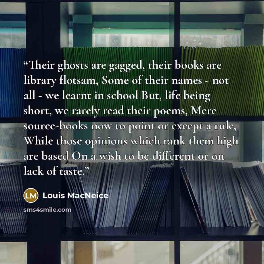 “Their ghosts are gagged, their books are library flotsam, Some of their names - not all - we learnt in school But, life being short, we rarely read their poems, Mere source-books now to point or except a rule, While those opinions which rank them high are based On a wish to be different or on lack…” quote by Louis MacNeice