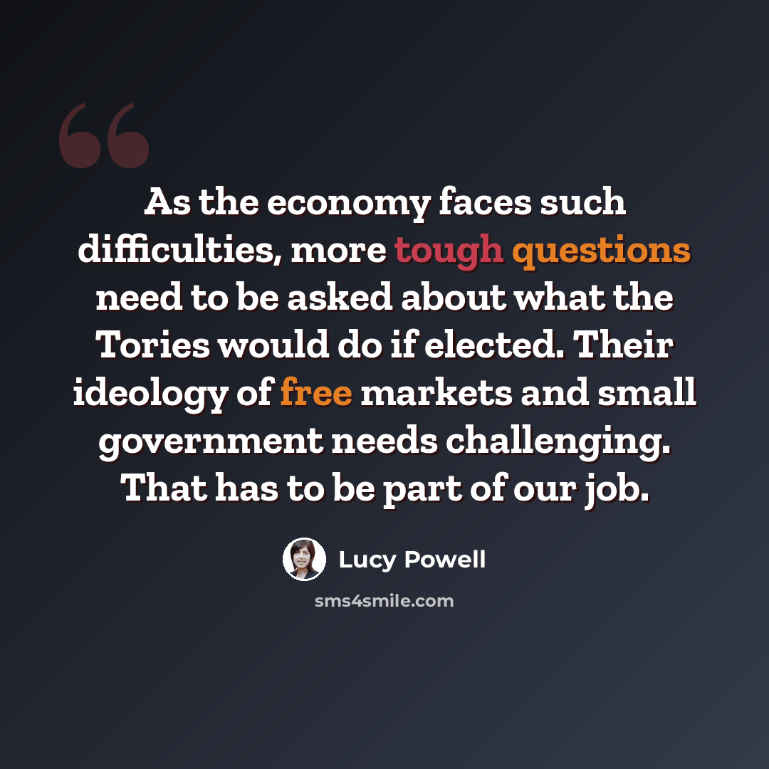 “As the economy faces such difficulties, more tough questions need to be asked about what the Tories would do if elected. Their ideology of free markets and small government needs challenging. That has to be part of our job.” quote by Lucy Powell