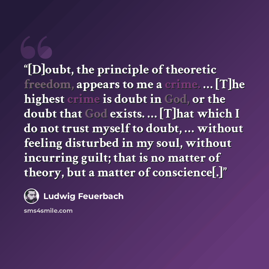 “[D]oubt, the principle of theoretic freedom, appears to me a crime. … [T]he highest crime is doubt in God, or the doubt that God exists. … [T]hat which I do not trust myself to doubt, … without feeling disturbed in my soul, without incurring guilt; that is no matter of theory, but a matter of…” quote by Ludwig Feuerbach