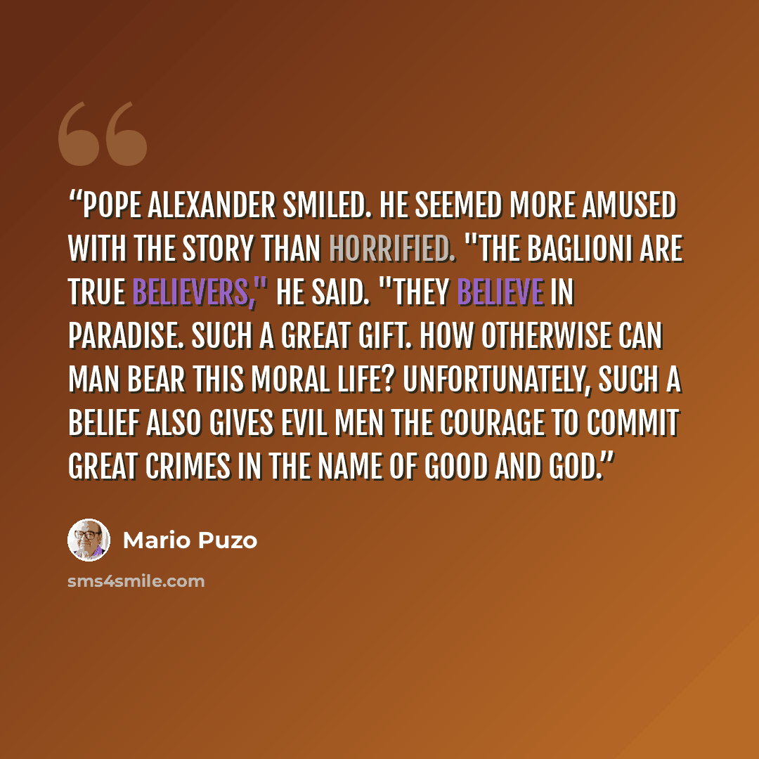 “Pope Alexander smiled. He seemed more amused with the story than horrified. "The Baglioni are true believers," he said. "They believe in paradise. Such a great gift. How otherwise can man bear this moral life? Unfortunately, such a belief also gives evil men the courage to commit great crimes in…” quote by Mario Puzo