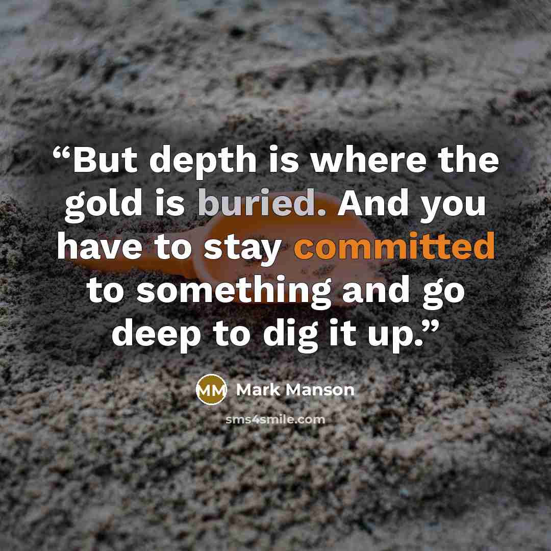 “But depth is where the gold is buried. And you have to stay committed to something and go deep to dig it up.” quote by Mark Manson
