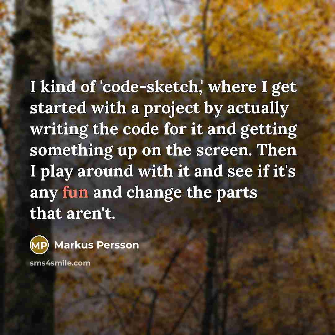 “I kind of 'code-sketch,' where I get started with a project by actually writing the code for it and getting something up on the screen. Then I play around with it and see if it's any fun and change the parts that aren't.” quote by Markus Persson