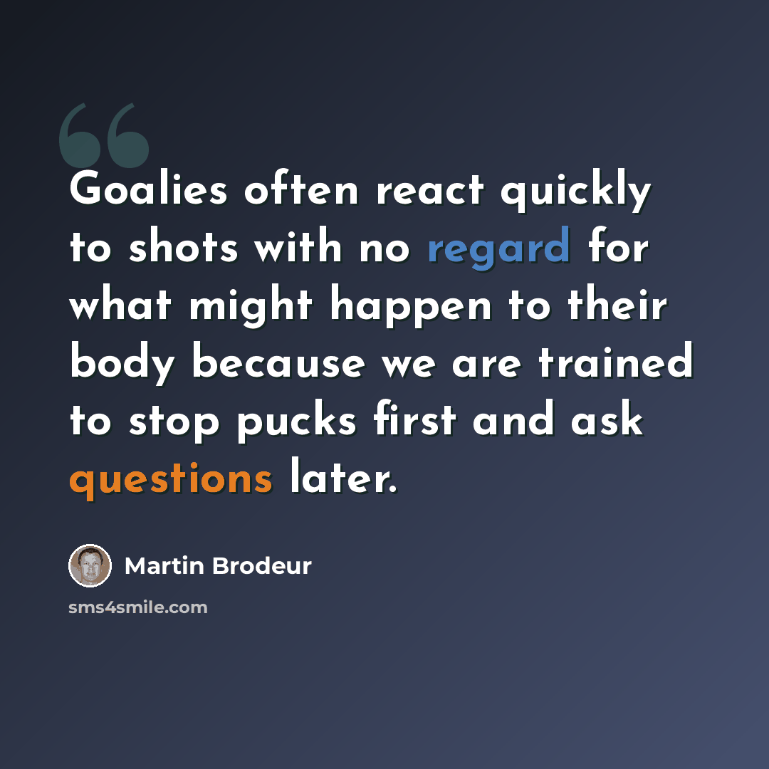 “Goalies often react quickly to shots with no regard for what might happen to their body because we are trained to stop pucks first and ask questions later.” quote by Martin Brodeur