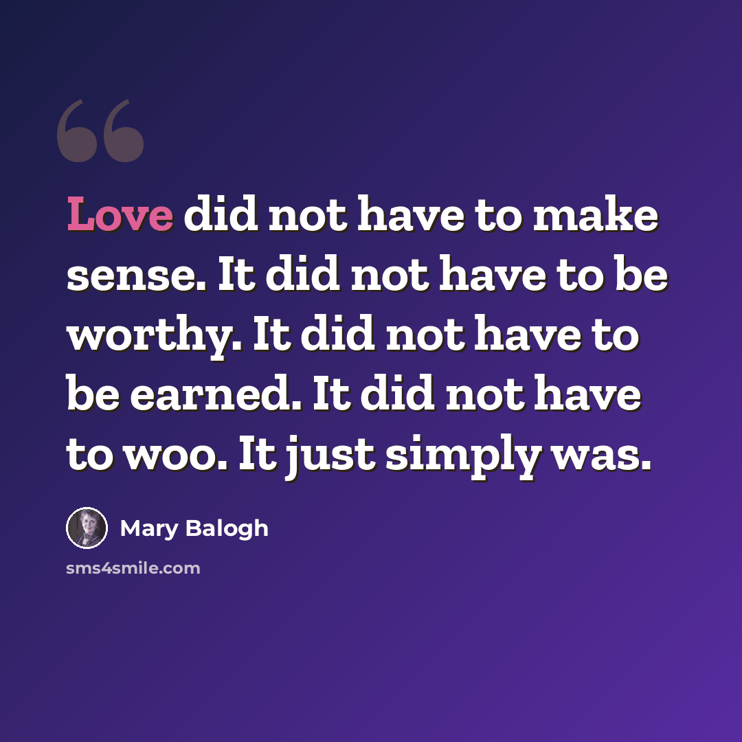 “Love did not have to make sense. It did not have to be worthy. It did not have to be earned. It did not have to woo. It just simply was.” quote by Mary Balogh