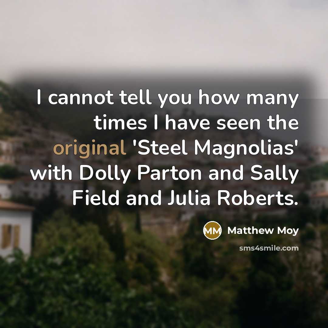 “I cannot tell you how many times I have seen the original 'Steel Magnolias' with Dolly Parton and Sally Field and Julia Roberts.” quote by Matthew Moy
