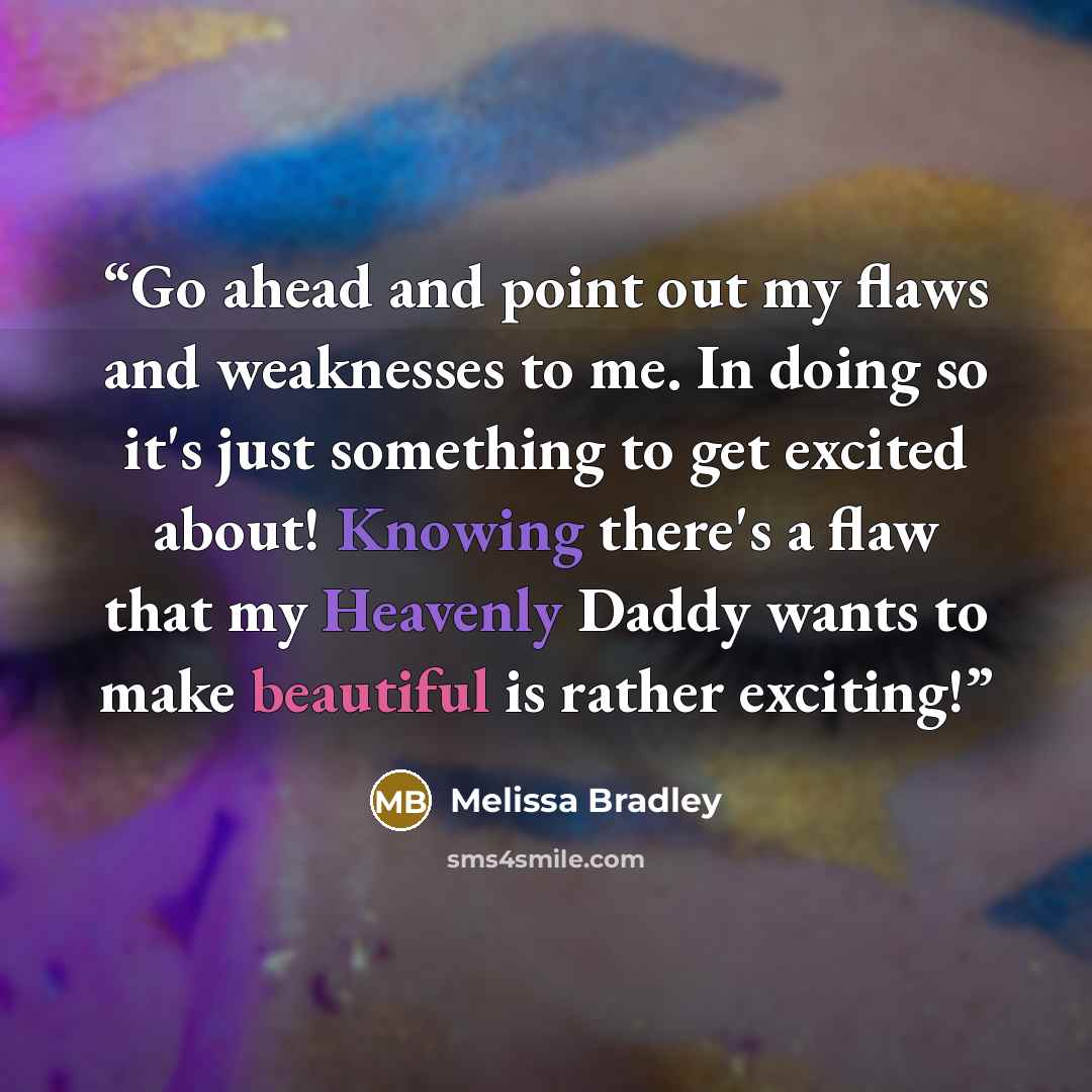 “Go ahead and point out my flaws and weaknesses to me. In doing so it's just something to get excited about! Knowing there's a flaw that my Heavenly Daddy wants to make beautiful is rather exciting!” quote by Melissa Bradley