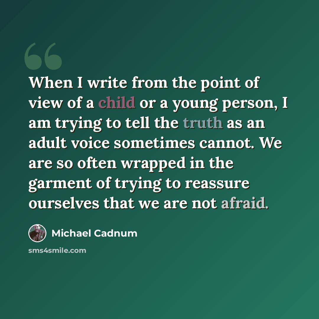 “When I write from the point of view of a child or a young person, I am trying to tell the truth as an adult voice sometimes cannot. We are so often wrapped in the garment of trying to reassure ourselves that we are not afraid.” quote by Michael Cadnum