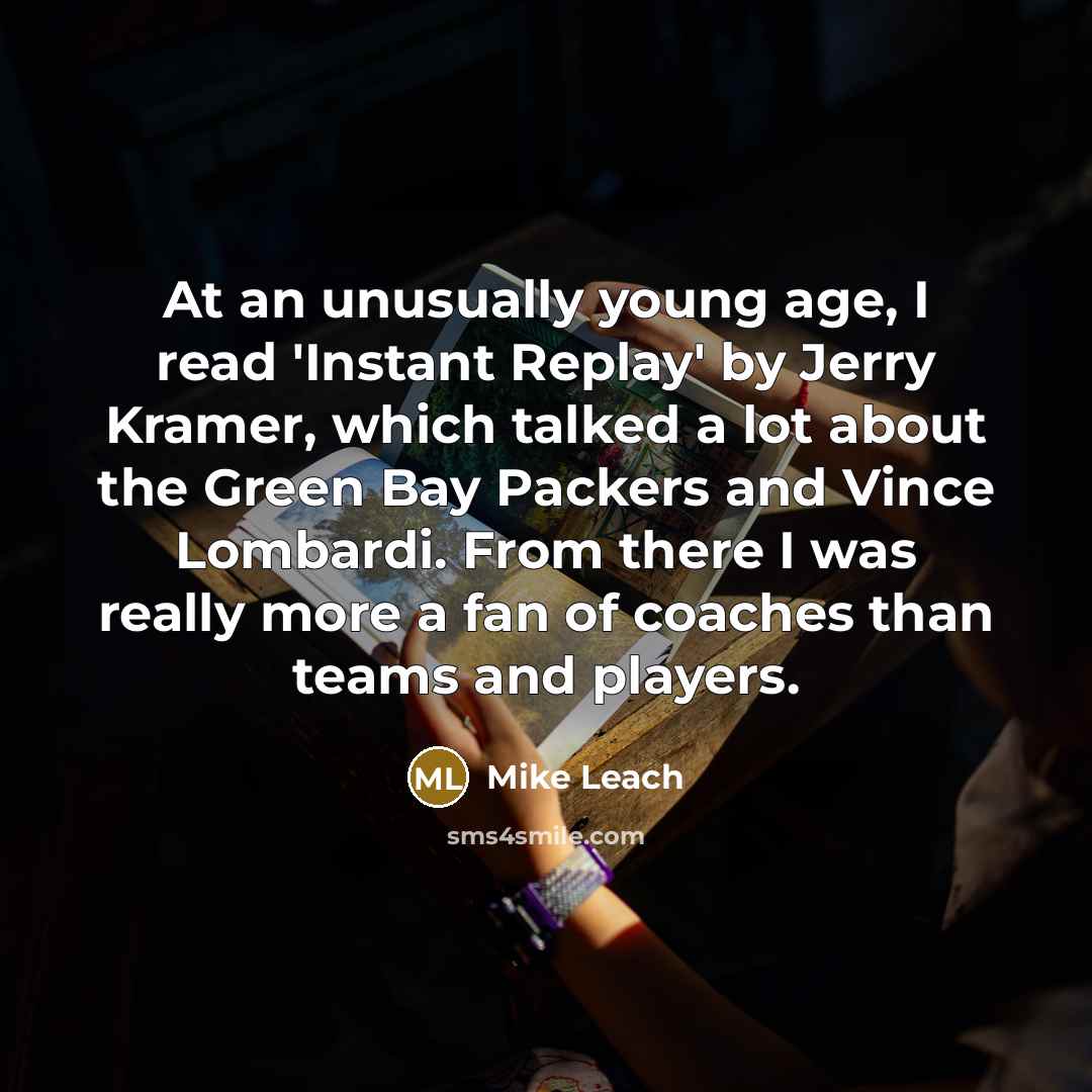 “At an unusually young age, I read 'Instant Replay' by Jerry Kramer, which talked a lot about the Green Bay Packers and Vince Lombardi. From there I was really more a fan of coaches than teams and players.” quote by Mike Leach