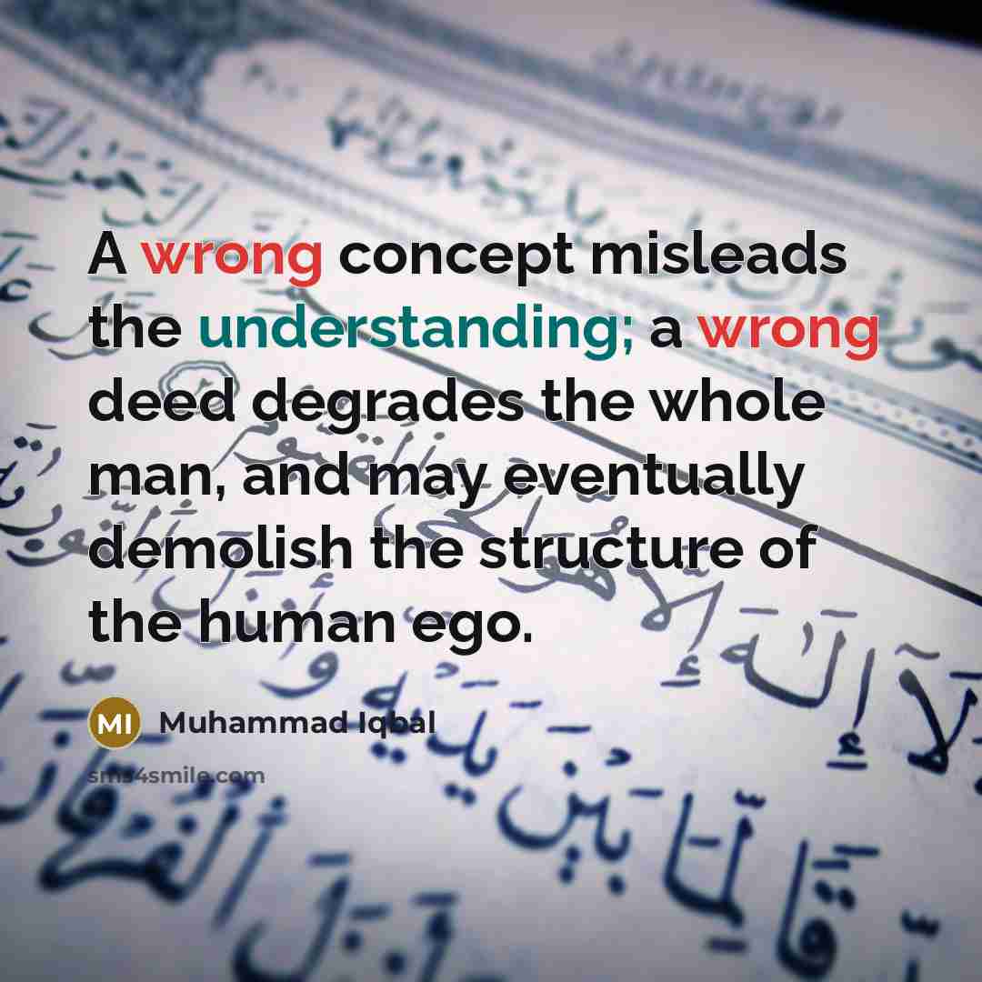 “A wrong concept misleads the understanding; a wrong deed degrades the whole man, and may eventually demolish the structure of the human ego.” quote by Muhammad Iqbal