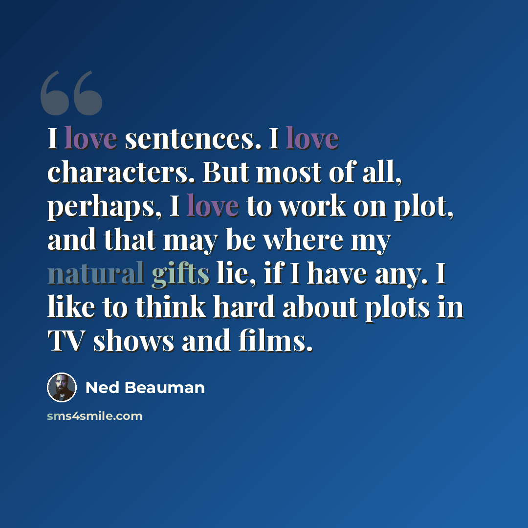 “I love sentences. I love characters. But most of all, perhaps, I love to work on plot, and that may be where my natural gifts lie, if I have any. I like to think hard about plots in TV shows and films.” quote by Ned Beauman